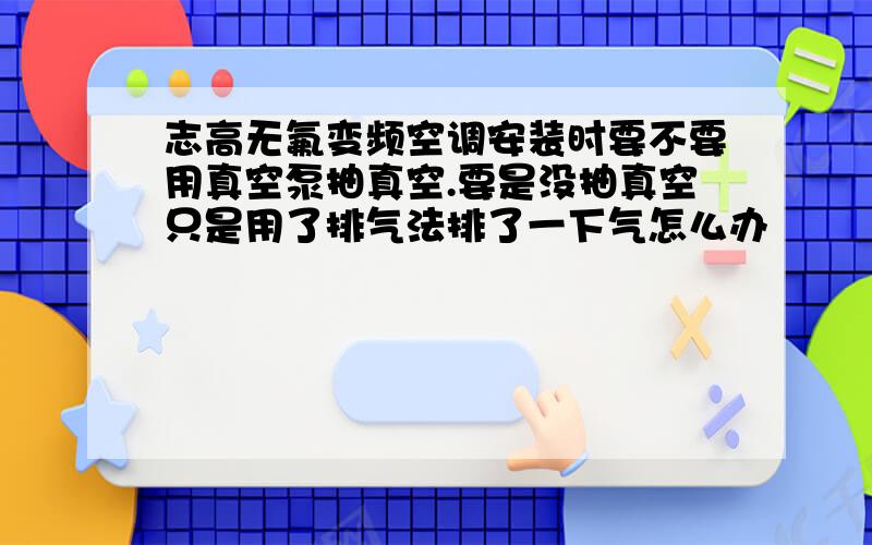 志高无氟变频空调安装时要不要用真空泵抽真空.要是没抽真空只是用了排气法排了一下气怎么办