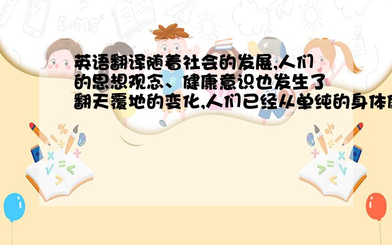 英语翻译随着社会的发展,人们的思想观念、健康意识也发生了翻天覆地的变化,人们已经从单纯的身体健康才叫健康的思随着社会的发