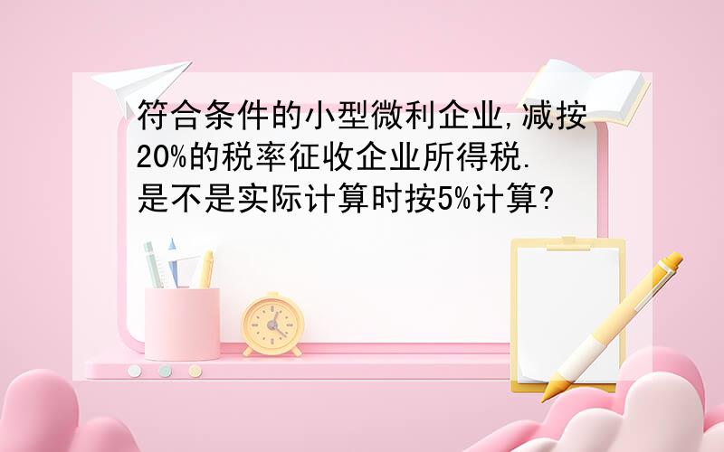 符合条件的小型微利企业,减按20%的税率征收企业所得税.是不是实际计算时按5%计算?