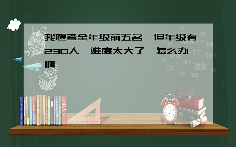 我想考全年级前五名,但年级有230人,难度太大了,怎么办啊