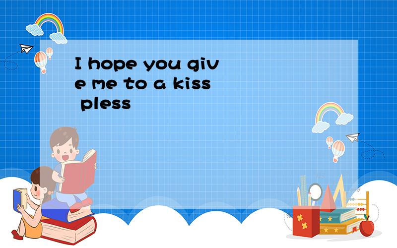 I hope you give me to a kiss pless