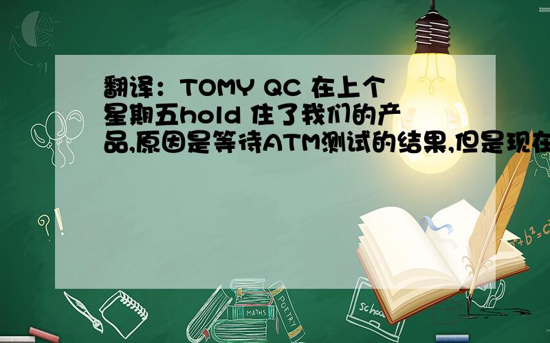 翻译：TOMY QC 在上个星期五hold 住了我们的产品,原因是等待ATM测试的结果,但是现在测试结果已经通过了,请帮