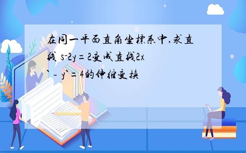 在同一平面直角坐标系中,求直线 s-2y=2变成直线2x`‐y`=4的伸缩变换