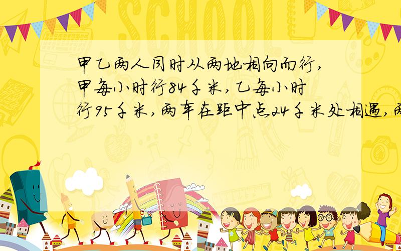 甲乙两人同时从两地相向而行,甲每小时行84千米,乙每小时行95千米,两车在距中点24千米处相遇,两地间距离