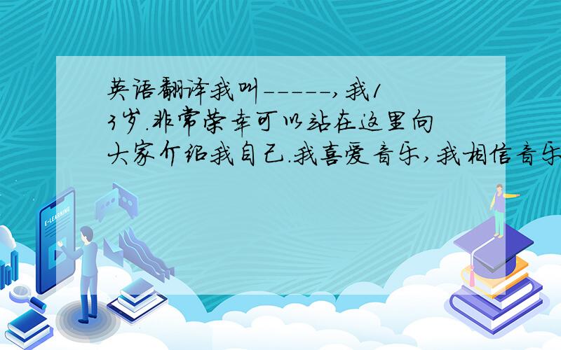 英语翻译我叫-----,我13岁.非常荣幸可以站在这里向大家介绍我自己.我喜爱音乐,我相信音乐可以使我快乐.每一天我都会