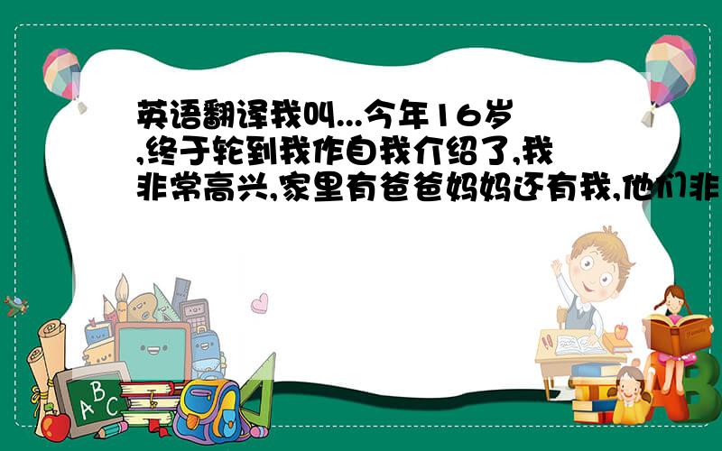 英语翻译我叫...今年16岁,终于轮到我作自我介绍了,我非常高兴,家里有爸爸妈妈还有我,他们非常爱我,我喜欢上网,听歌,