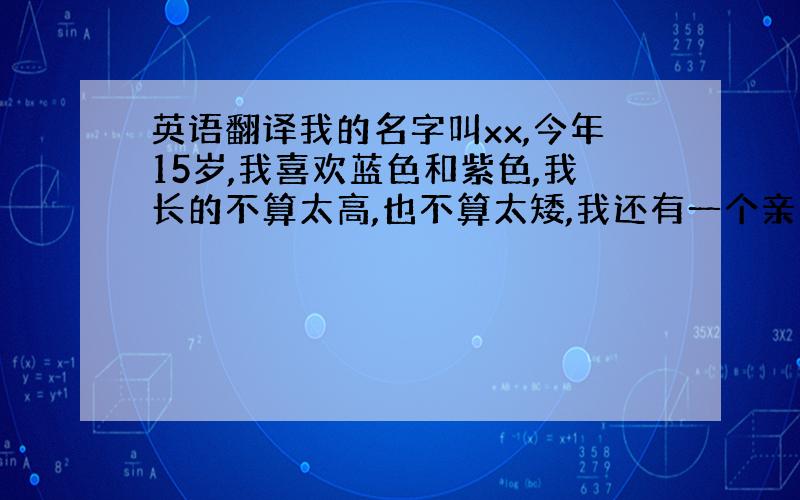 英语翻译我的名字叫xx,今年15岁,我喜欢蓝色和紫色,我长的不算太高,也不算太矮,我还有一个亲弟弟,比我小7岁,我们一家