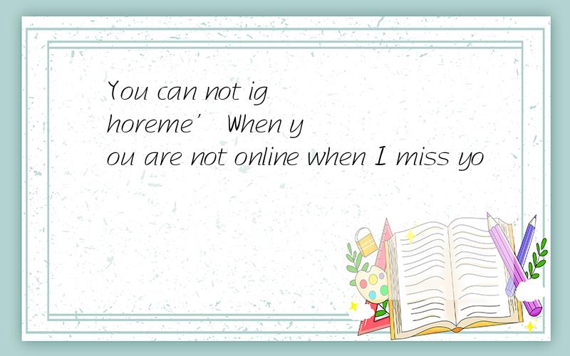 You can not ighoreme’ When you are not online when I miss yo