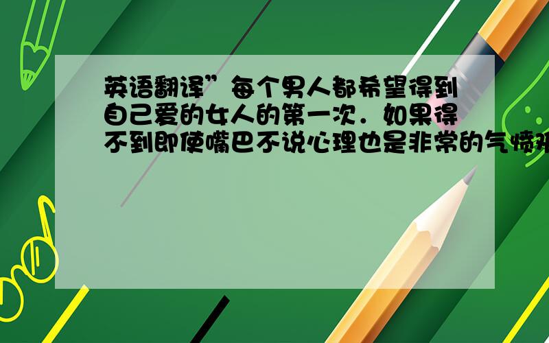 英语翻译”每个男人都希望得到自己爱的女人的第一次．如果得不到即使嘴巴不说心理也是非常的气愤难过．我是个传统的男人,我非常