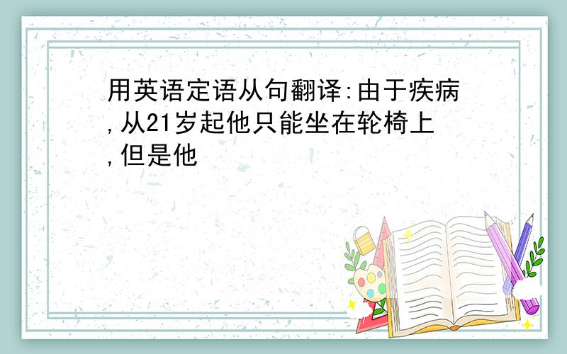 用英语定语从句翻译:由于疾病,从21岁起他只能坐在轮椅上,但是他