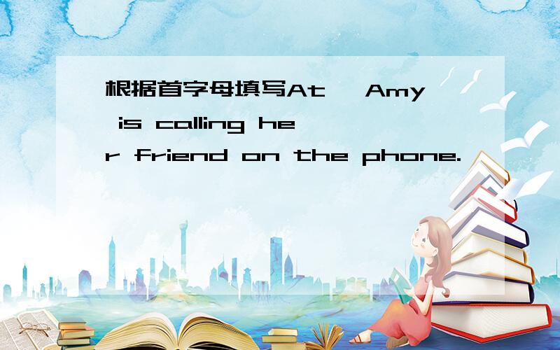 根据首字母填写At ,Amy is calling her friend on the phone.