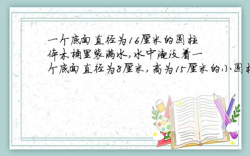 一个底面直径为16厘米的圆柱体木桶里装满水,水中淹没着一个底面直径为8厘米,高为15厘米的小圆柱体,当小