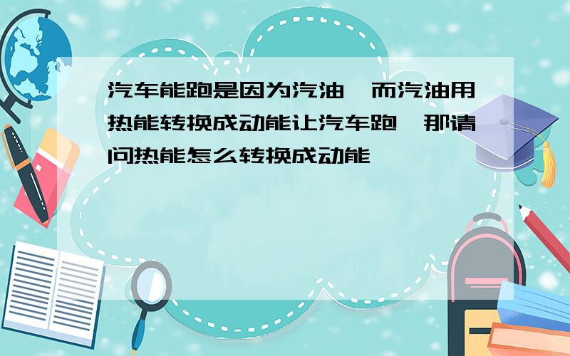 汽车能跑是因为汽油,而汽油用热能转换成动能让汽车跑,那请问热能怎么转换成动能