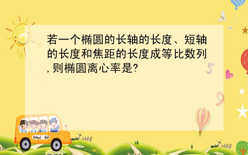 若一个椭圆的长轴的长度、短轴的长度和焦距的长度成等比数列,则椭圆离心率是?