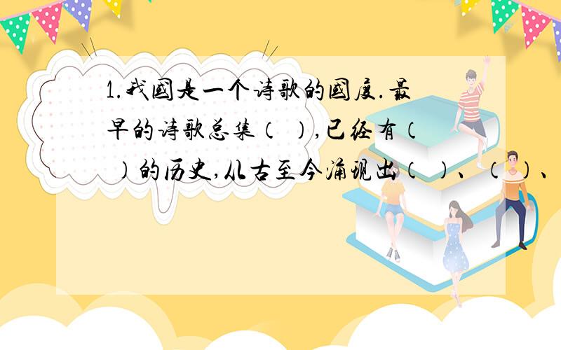 1.我国是一个诗歌的国度.最早的诗歌总集（ ）,已经有（ ）的历史,从古至今涌现出（ ）、（ ）、（ ）、