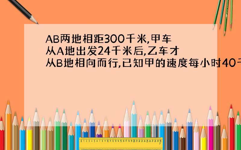 AB两地相距300千米,甲车从A地出发24千米后,乙车才从B地相向而行,已知甲的速度每小时40千米,