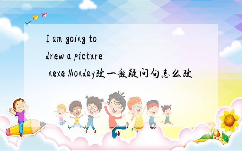 I am going to drew a picture nexe Monday改一般疑问句怎么改