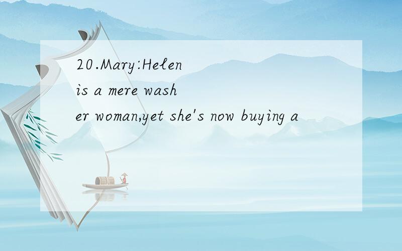 20.Mary:Helen is a mere washer woman,yet she's now buying a