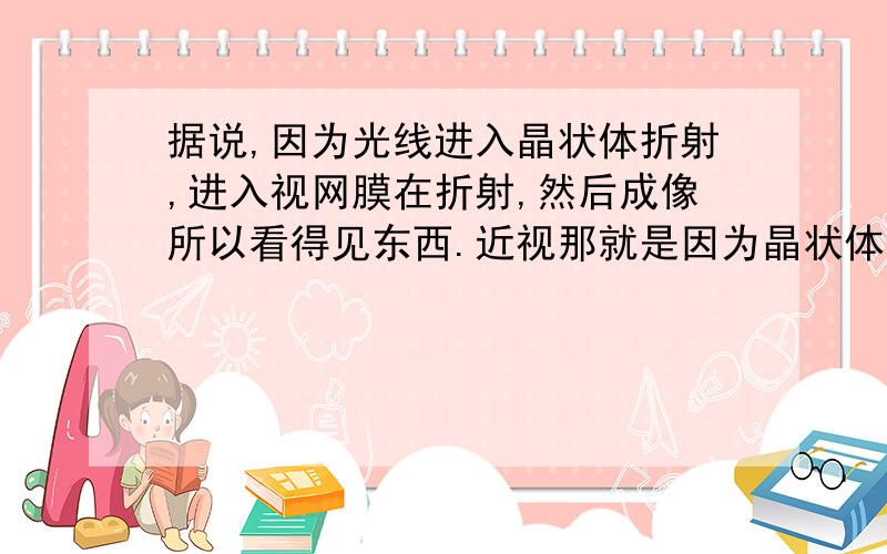 据说,因为光线进入晶状体折射,进入视网膜在折射,然后成像所以看得见东西.近视那就是因为晶状体变大,晶状体变大是因为眼睛太