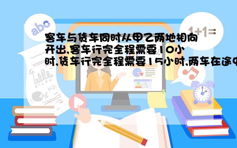 客车与货车同时从甲乙两地相向开出,客车行完全程需要10小时,货车行完全程需要15小时,两车在途中相遇