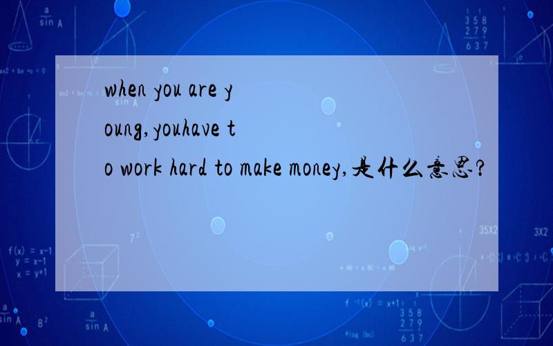 when you are young,youhave to work hard to make money,是什么意思?