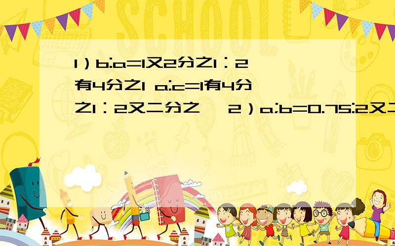 1）b:a=1又2分之1：2有4分之1 a:c=1有4分之1：2又二分之一 2）a;b=0.75:2又二分之一 b:c=