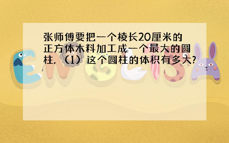 张师傅要把一个棱长20厘米的正方体木料加工成一个最大的圆柱. （1）这个圆柱的体积有多大?