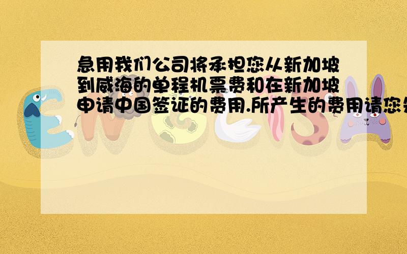 急用我们公司将承担您从新加坡到威海的单程机票费和在新加坡申请中国签证的费用.所产生的费用请您先垫付,到威海后需要您提供相