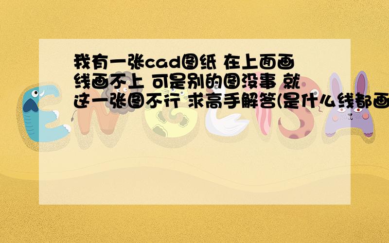 我有一张cad图纸 在上面画线画不上 可是别的图没事 就这一张图不行 求高手解答(是什么线都画不上）