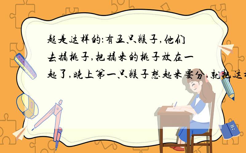 题是这样的：有五只猴子,他们去摘桃子,把摘来的桃子放在一起了,晚上第一只猴子想起来要分,就把这堆桃子平均分为了5份,还剩