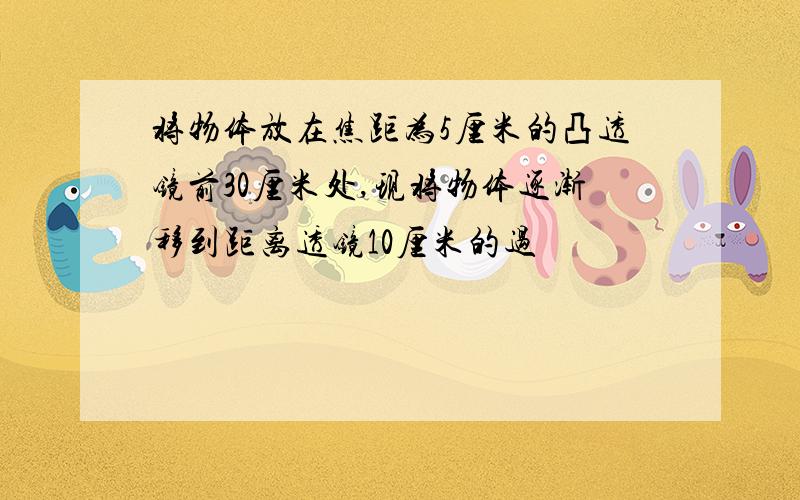 将物体放在焦距为5厘米的凸透镜前30厘米处,现将物体逐渐移到距离透镜10厘米的过