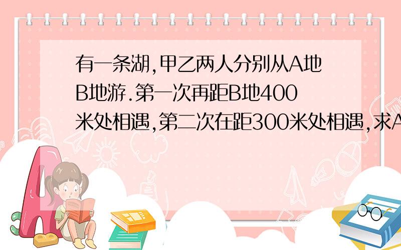 有一条湖,甲乙两人分别从A地B地游.第一次再距B地400米处相遇,第二次在距300米处相遇,求AB的距离?