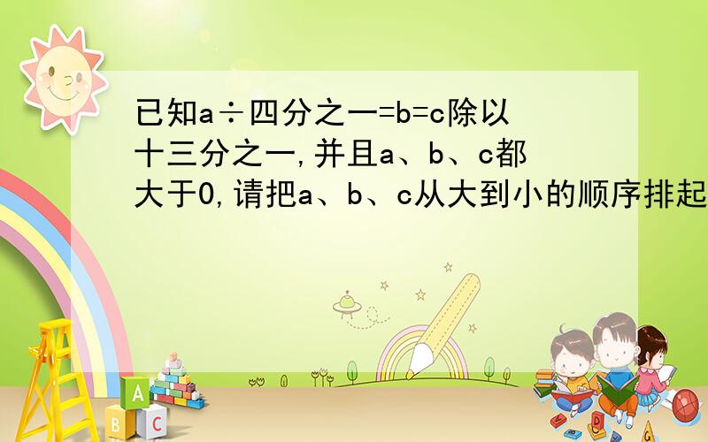 已知a÷四分之一=b=c除以十三分之一,并且a、b、c都大于0,请把a、b、c从大到小的顺序排起来.