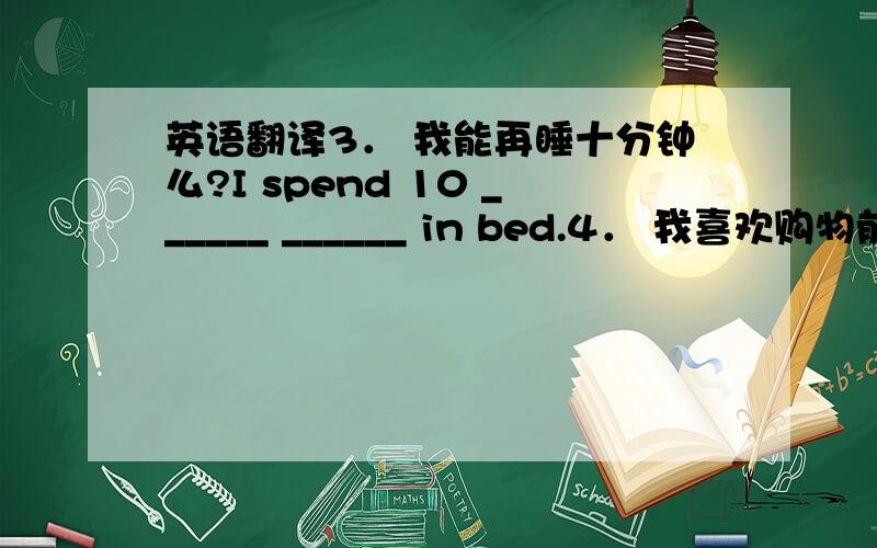 英语翻译3． 我能再睡十分钟么?I spend 10 ______ ______ in bed.4． 我喜欢购物前看电影