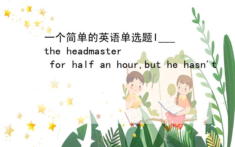 一个简单的英语单选题I___the headmaster for half an hour,but he hasn't