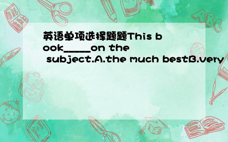 英语单项选择题题This book_____on the subject.A.the much bestB.very m