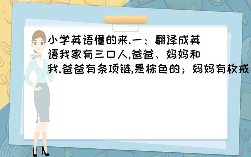 小学英语懂的来.一：翻译成英语我家有三口人,爸爸、妈妈和我.爸爸有条项链,是棕色的；妈妈有枚戒指,是金色的；猜猜!我有什