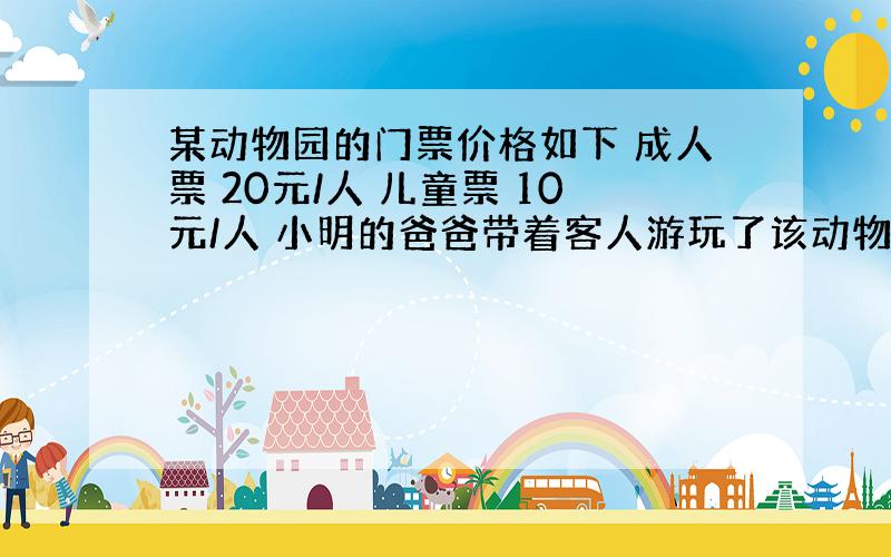 某动物园的门票价格如下 成人票 20元/人 儿童票 10元/人 小明的爸爸带着客人游玩了该动物园,共买了10张