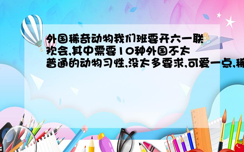 外国稀奇动物我们班要开六一联欢会,其中需要10种外国不太普通的动物习性,没太多要求,可爱一点,稀奇一点就OK啦!