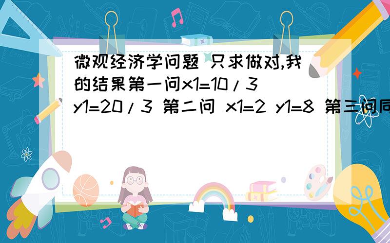 微观经济学问题 只求做对,我的结果第一问x1=10/3 y1=20/3 第二问 x1=2 y1=8 第三问同第一问