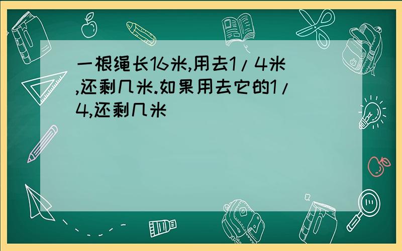 一根绳长16米,用去1/4米,还剩几米.如果用去它的1/4,还剩几米