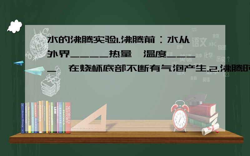 水的沸腾实验1.沸腾前：水从外界____热量,温度____,在烧杯底部不断有气泡产生.2.沸腾时：在烧杯底部形成____