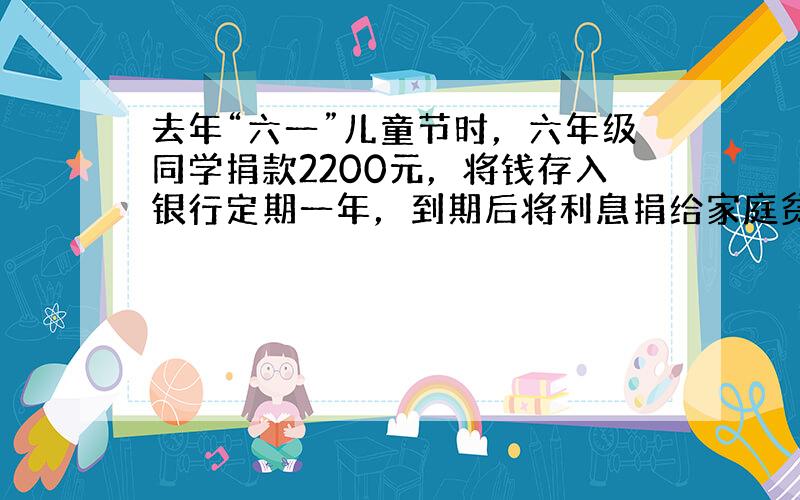 去年“六一”儿童节时，六年级同学捐款2200元，将钱存入银行定期一年，到期后将利息捐给家庭贫困的学生．如果年利率是2.2