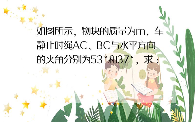 如图所示，物块的质量为m，车静止时绳AC、BC与水平方向的夹角分别为53°和37°，求：