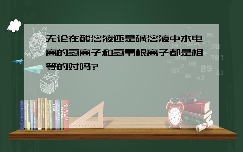 无论在酸溶液还是碱溶液中水电离的氢离子和氢氧根离子都是相等的对吗?