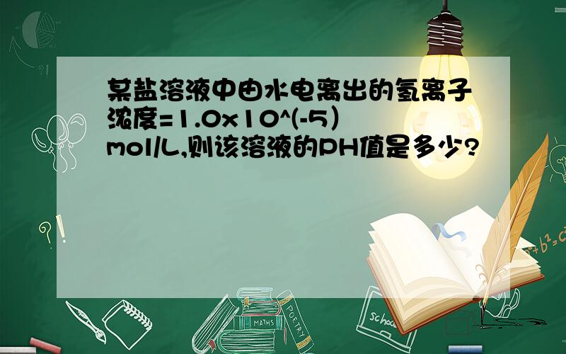 某盐溶液中由水电离出的氢离子浓度=1.0x10^(-5）mol/L,则该溶液的PH值是多少?