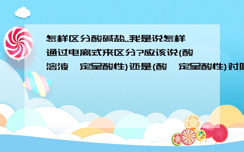 怎样区分酸碱盐..我是说怎样通过电离式来区分?应该说(酸溶液一定呈酸性)还是(酸一定呈酸性)对呢?(呈酸性的不一定是酸溶