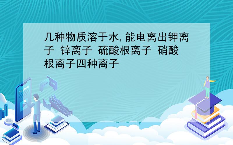 几种物质溶于水,能电离出钾离子 锌离子 硫酸根离子 硝酸根离子四种离子