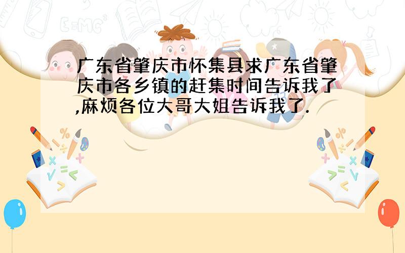 广东省肇庆市怀集县求广东省肇庆市各乡镇的赶集时间告诉我了,麻烦各位大哥大姐告诉我了.