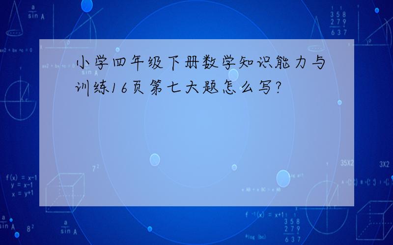 小学四年级下册数学知识能力与训练16页第七大题怎么写?